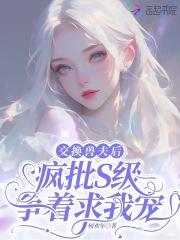 交换兽夫后疯批s级争着求我宠免费 交换兽夫后疯批s级争着求我宠免费