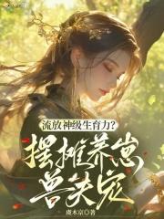 流放神级生育力?摆摊养崽兽夫宠免费阅读 流放神级生育力?摆摊养崽兽夫宠免费阅读