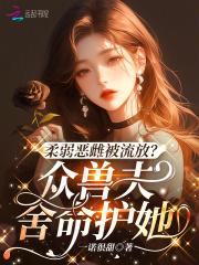 柔弱恶雌被流放?众兽夫舍命护她 作者一诺很甜
